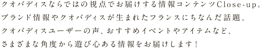 クオバディスならではの視点でお届けする情報コンテンツClose-up。ブランド情報やクオバディスが生まれたフランスにちなんだ話題、クオバディスユーザーの声、おすすめイベントやアイテムなど、さまざまな角度から遊び心ある情報をお届けします！