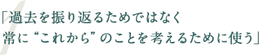 「過去を振り返るためではなく常に“これから”のことを考えるために使う」
