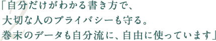 「自分だけがわかる書き方で、大切な人のプライバシーも守る。巻末のデータも自分流に、自由に使っています」