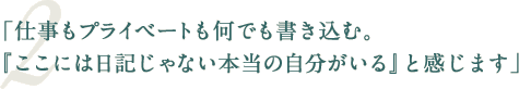 「仕事もプライベートも何でも書き込む。『ここには日記じゃない本当の自分がいる』と感じます」
