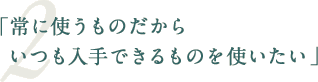 「常に使うものだからいつも入手できるものを使いたい」