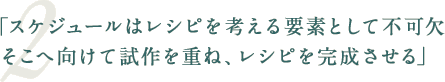 「スケジュールはレシピを考える要素として不可欠そこへ向けて試作を重ね、レシピを完成させる」
