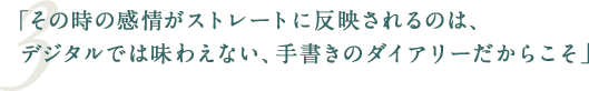 「その時の感情がストレートに反映されるのは、デジタルでは味わえない、手書きのダイアリーだからこそ」