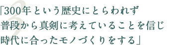 「300年という歴史にとらわれず普段から真剣に考えていることを信じ時代に合ったモノづくりをする」