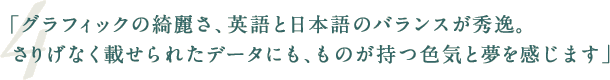 「グラフィックの綺麗さ、英語と日本語のバランスが秀逸。さりげなく載せられたデータにも、ものが持つ色気と夢を感じます」