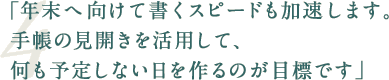 「年末へ向けて書くスピードも加速します。手帳の見開きを活用して、何も予定しない日を作るのが目標です」
