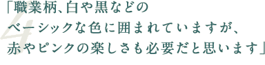 「職業柄、白や黒などのベーシックな色に囲まれていますが、赤やピンクの楽しさも必要だと思います」